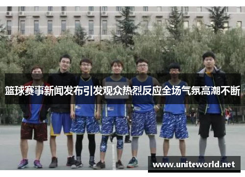 篮球赛事新闻发布引发观众热烈反应全场气氛高潮不断