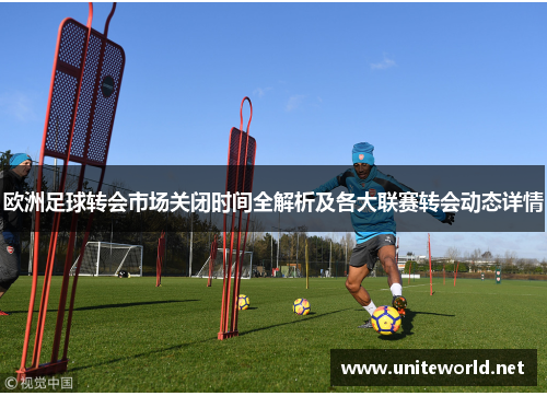 欧洲足球转会市场关闭时间全解析及各大联赛转会动态详情