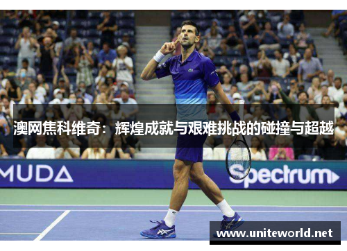 澳网焦科维奇:辉煌成就与艰难挑战的碰撞与超越 澳网焦科维奇:辉煌成就与艰难挑战的碰撞与超越