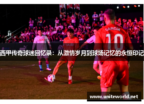 西甲传奇球迷回忆录:从激情岁月到球场记忆的永恒印记 西甲传奇球迷回忆录:从激情岁月到球场记忆的永恒印记