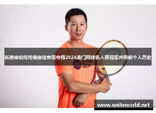 张德培如何凭借绝佳表现夺得2024澳门网球名人赛冠军并刷新个人历史