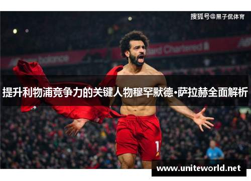 提升利物浦竞争力的关键人物穆罕默德·萨拉赫全面解析