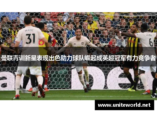 曼联青训新星表现出色助力球队崛起成英超冠军有力竞争者 曼联青训新星表现出色助力球队崛起成英超冠军有力竞争者